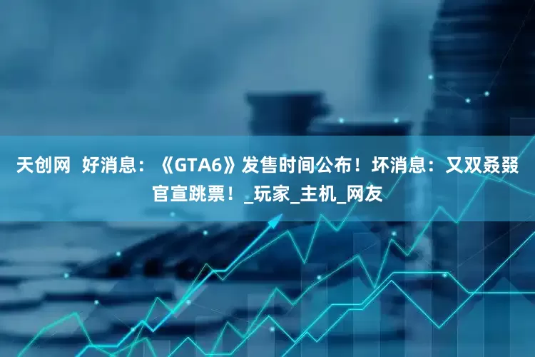 天创网  好消息：《GTA6》发售时间公布！坏消息：又双叒叕官宣跳票！_玩家_主机_网友