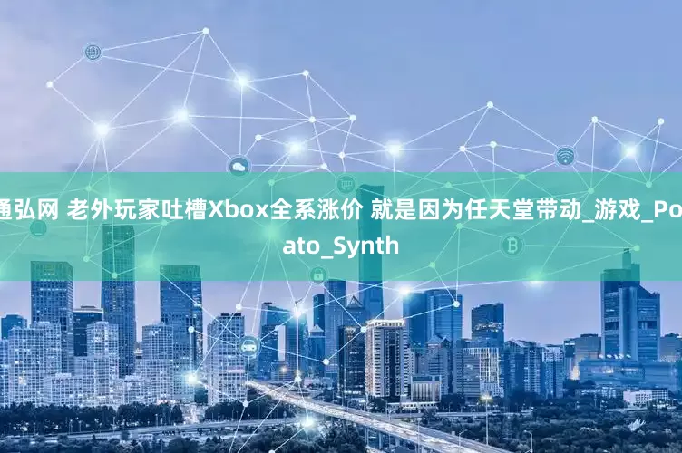 通弘网 老外玩家吐槽Xbox全系涨价 就是因为任天堂带动_游戏_Potato_Synth