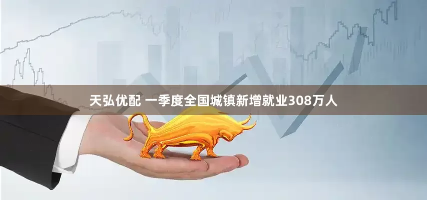天弘优配 一季度全国城镇新增就业308万人