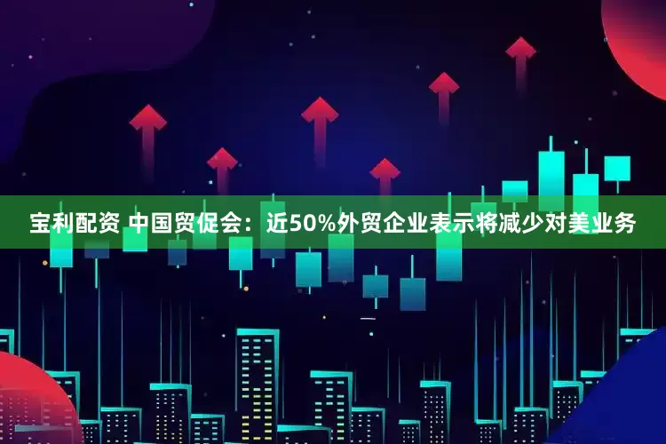 宝利配资 中国贸促会：近50%外贸企业表示将减少对美业务