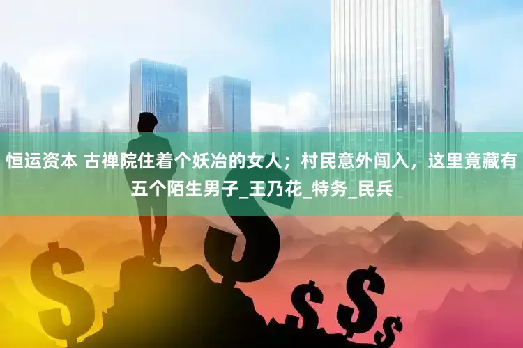 恒运资本 古禅院住着个妖冶的女人；村民意外闯入，这里竟藏有五个陌生男子_王乃花_特务_民兵