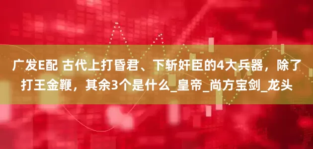 广发E配 古代上打昏君、下斩奸臣的4大兵器，除了打王金鞭，其余3个是什么_皇帝_尚方宝剑_龙头
