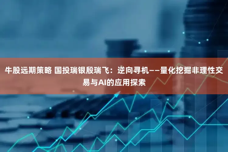 牛股远期策略 国投瑞银殷瑞飞：逆向寻机——量化挖掘非理性交易与AI的应用探索