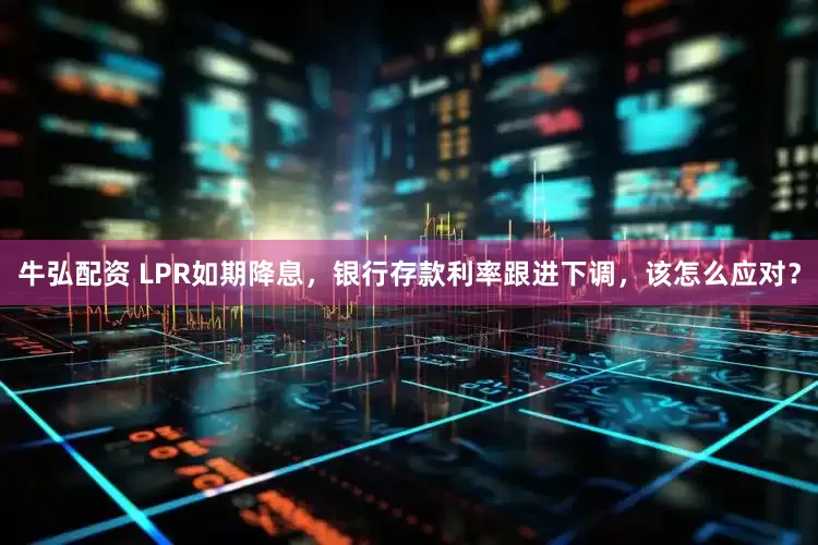 牛弘配资 LPR如期降息，银行存款利率跟进下调，该怎么应对？