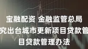 宝融配资 金融监管总局：将研究出台城市更新项目贷款管理办法