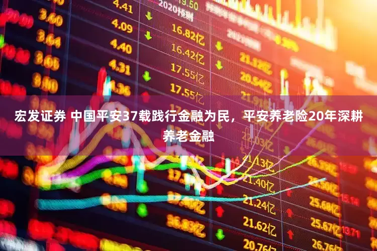 宏发证券 中国平安37载践行金融为民，平安养老险20年深耕养老金融