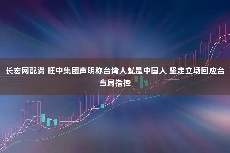 长宏网配资 旺中集团声明称台湾人就是中国人 坚定立场回应台当局指控