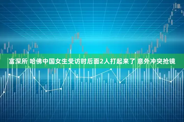 富深所 哈佛中国女生受访时后面2人打起来了 意外冲突抢镜