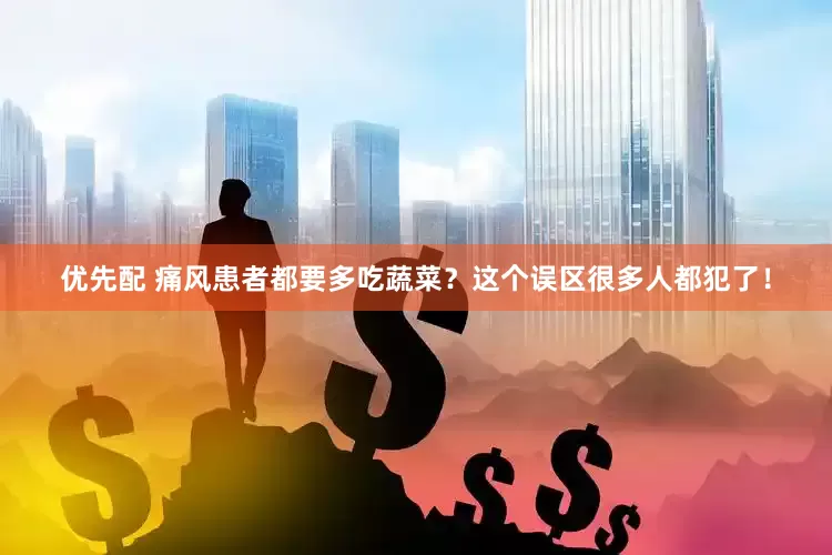 优先配 痛风患者都要多吃蔬菜？这个误区很多人都犯了！