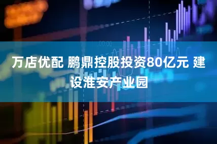 万店优配 鹏鼎控股投资80亿元 建设淮安产业园