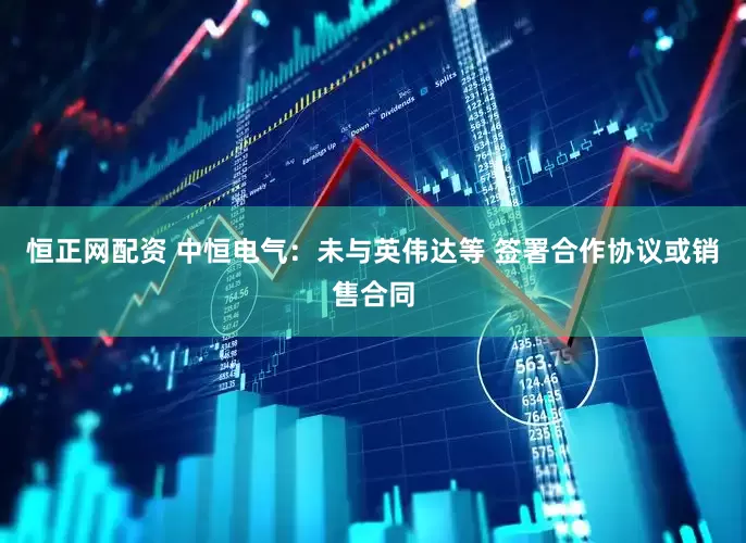 恒正网配资 中恒电气：未与英伟达等 签署合作协议或销售合同