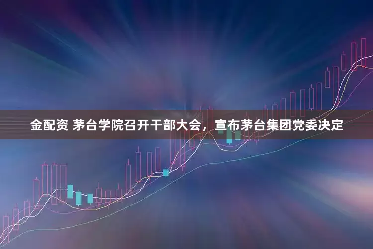 金配资 茅台学院召开干部大会，宣布茅台集团党委决定