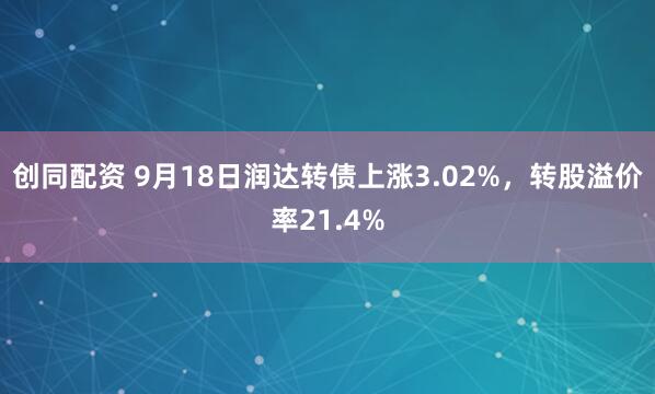 创同配资 9月18日润达转债上涨3.02%，转股溢价率21.4%