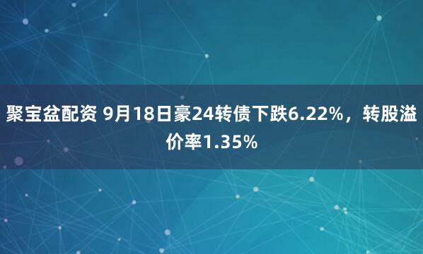 聚宝盆配资 9月18日豪24转债下跌6.22%，转股溢价率1.35%