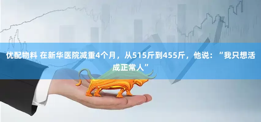 优配物料 在新华医院减重4个月，从515斤到455斤，他说：“我只想活成正常人”