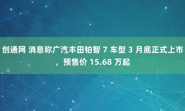 创通网 消息称广汽丰田铂智 7 车型 3 月底正式上市，预售价 15.68 万起
