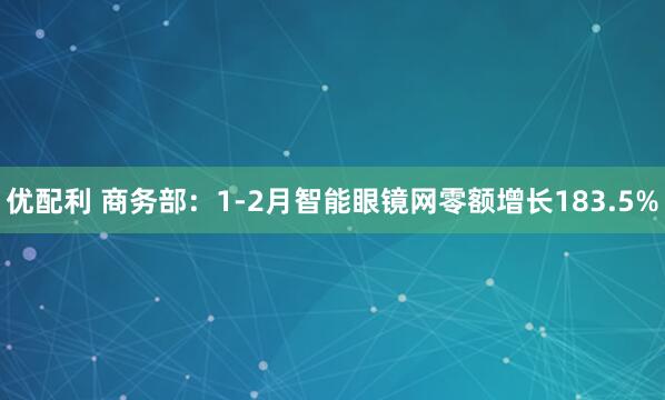 优配利 商务部：1-2月智能眼镜网零额增长183.5%